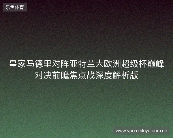 皇家马德里对阵亚特兰大欧洲超级杯巅峰对决前瞻焦点战深度解析版